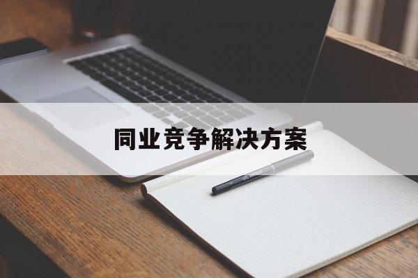 同业竞争解决方案(同业竞争解决方案怎么写)河源市 同业竞争解决方案(同业竞争解决方案怎么写)河源市